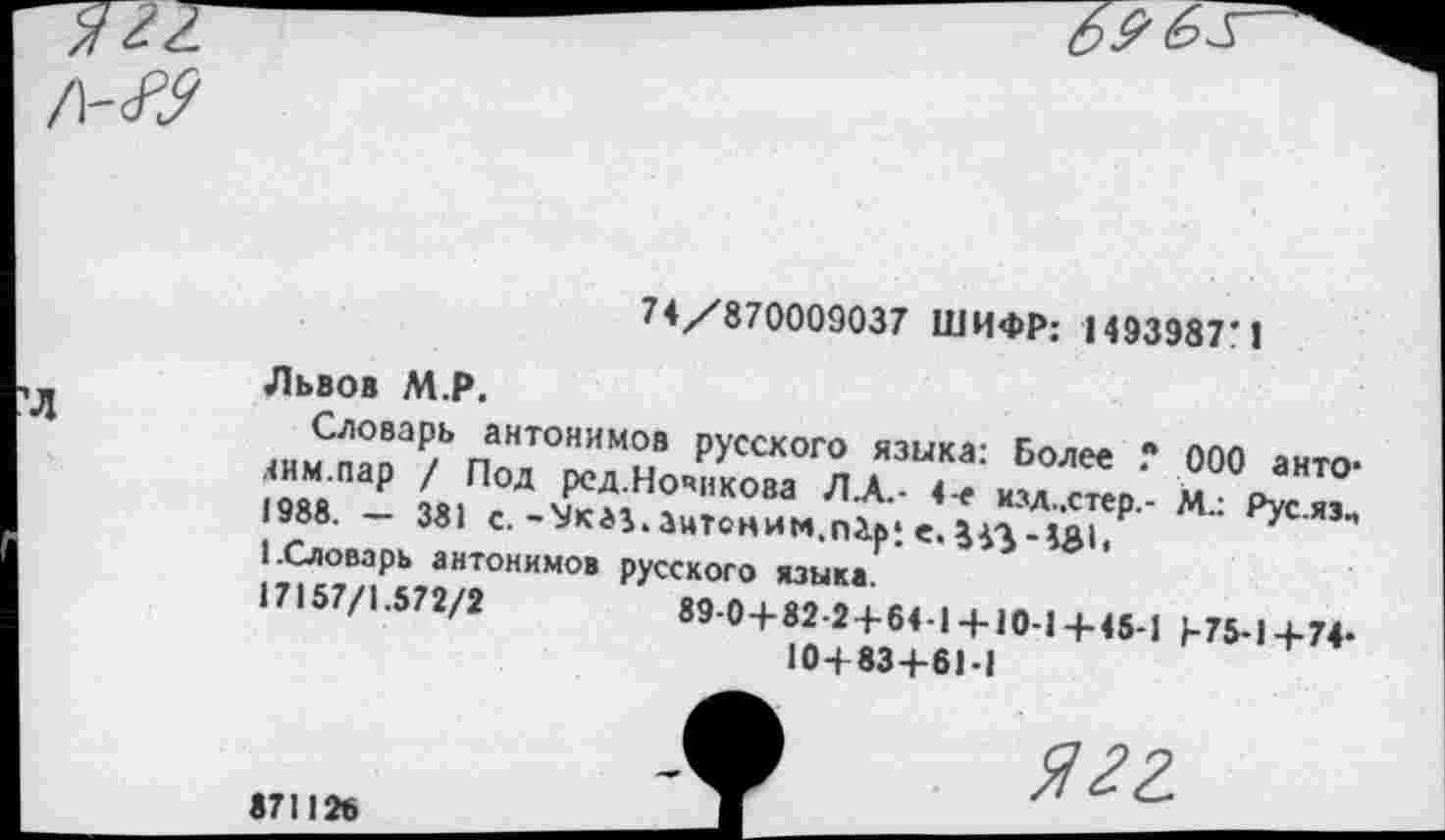 ﻿£
/\-ю
74/870009037 ШИФР: 1493987'1
Львов М.Р.
Словарь антонимов русского языка: Более 000 антоним.пар / Под ред.Новикова Л.А.- 4-е мзд..стер.- М.: Рус.яз., 1988. — 381 с. -ЛМ.лими«- - ---
1.Словарь антонимов
17157/1.572/2
_______________.	IV}/." /п.. Т'уС-ЯЗ.» -Ук*3.3нтоним,п2.р‘. е. £43-УМ.
русского языка.
89-0 + 82-2 + 64-1+ 10-1+45-1 1-75-1+74-
10+83+61-1
871126
ягг